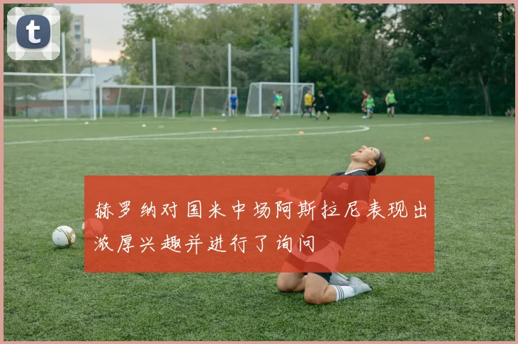 赫罗纳对国米中场阿斯拉尼表现出浓厚兴趣并进行了询问