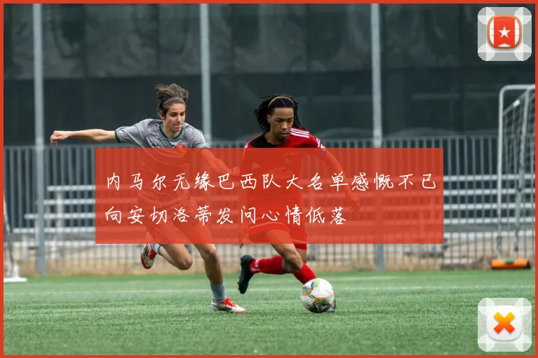 内马尔无缘巴西队大名单感慨不已向安切洛蒂发问心情低落