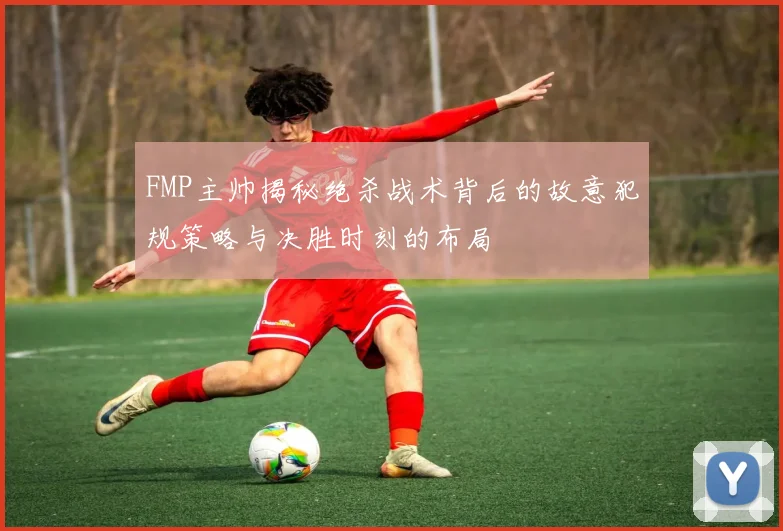FMP主帅揭秘绝杀战术背后的故意犯规策略与决胜时刻的布局