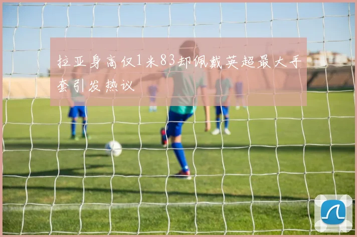 拉亚身高仅1米83却佩戴英超最大手套引发热议