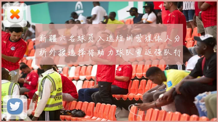 新疆六名球员入选短训营媒体人分析外援选择将助力球队重返强队行列