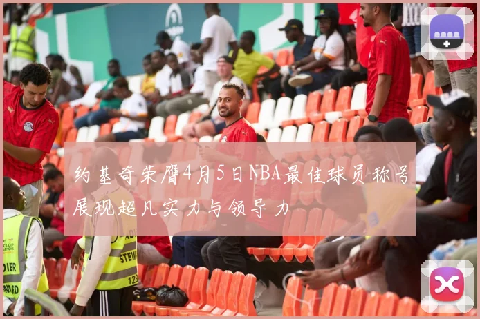 约基奇荣膺4月5日NBA最佳球员称号展现超凡实力与领导力