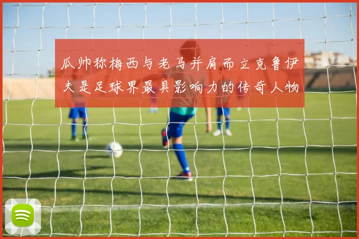 瓜帅称梅西与老马并肩而立克鲁伊夫是足球界最具影响力的传奇人物