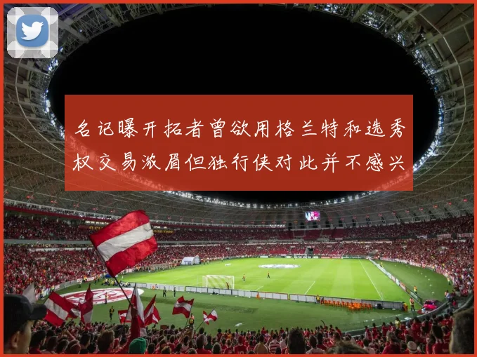 名记曝开拓者曾欲用格兰特和选秀权交易浓眉但独行侠对此并不感兴趣