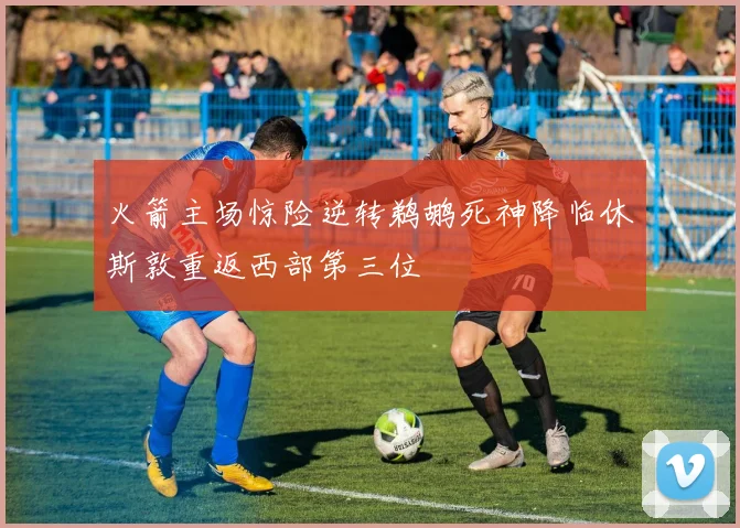 火箭主场惊险逆转鹈鹕死神降临休斯敦重返西部第三位