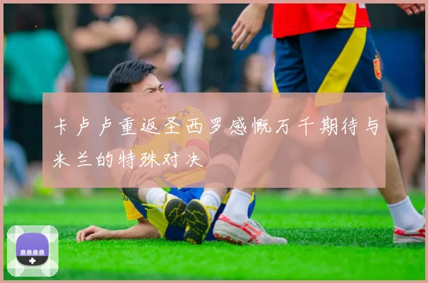 卡卢卢重返圣西罗感慨万千期待与米兰的特殊对决
