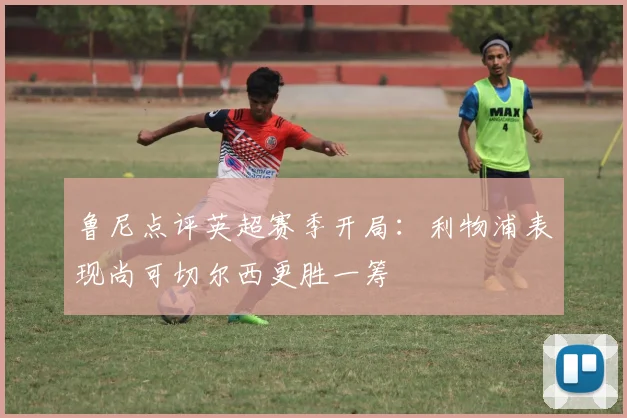 鲁尼点评英超赛季开局：利物浦表现尚可切尔西更胜一筹