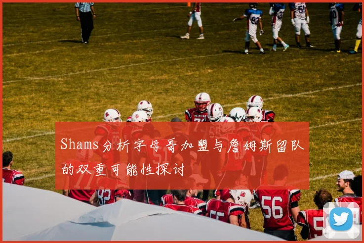 Shams分析字母哥加盟与詹姆斯留队的双重可能性探讨
