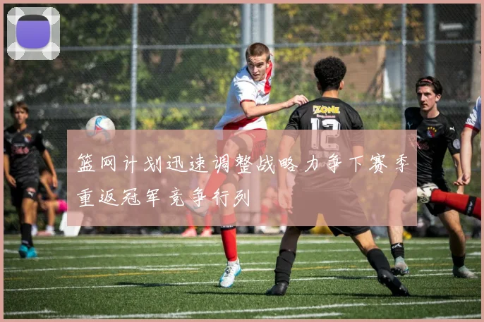 篮网计划迅速调整战略力争下赛季重返冠军竞争行列