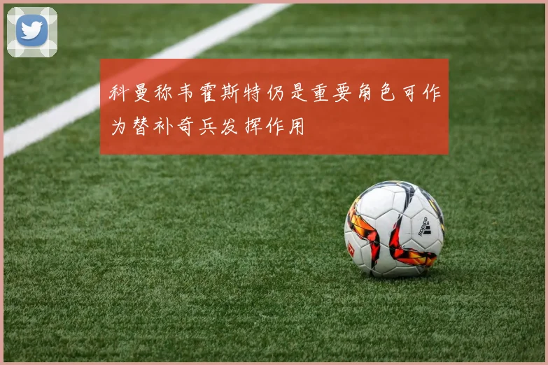 科曼称韦霍斯特仍是重要角色可作为替补奇兵发挥作用