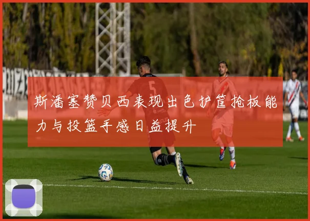 斯潘塞赞贝西表现出色护筐抢板能力与投篮手感日益提升