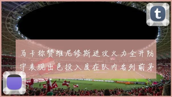 马卡称赞维尼修斯进攻火力全开防守表现出色投入度在队内名列前茅
