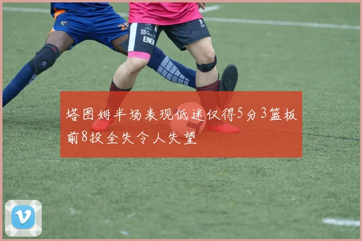 塔图姆半场表现低迷仅得5分3篮板前8投全失令人失望