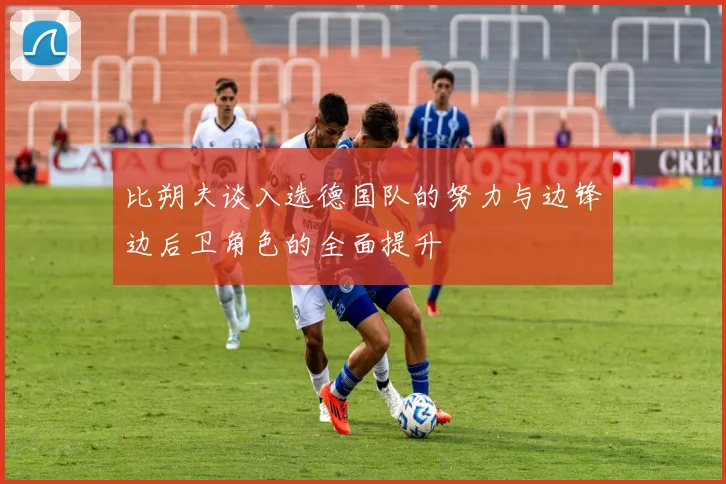 比朔夫谈入选德国队的努力与边锋边后卫角色的全面提升