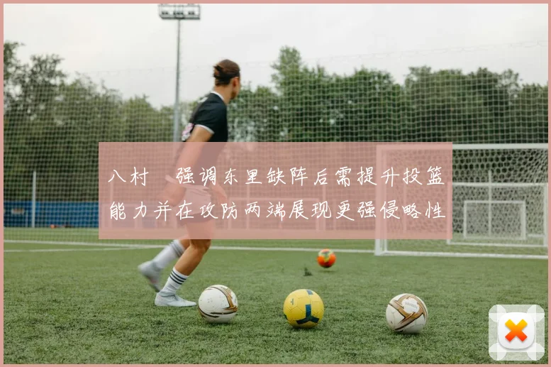 八村塁强调东里缺阵后需提升投篮能力并在攻防两端展现更强侵略性