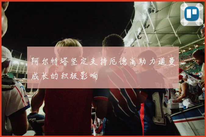 阿尔特塔坚定支持厄德高助力道曼成长的积极影响