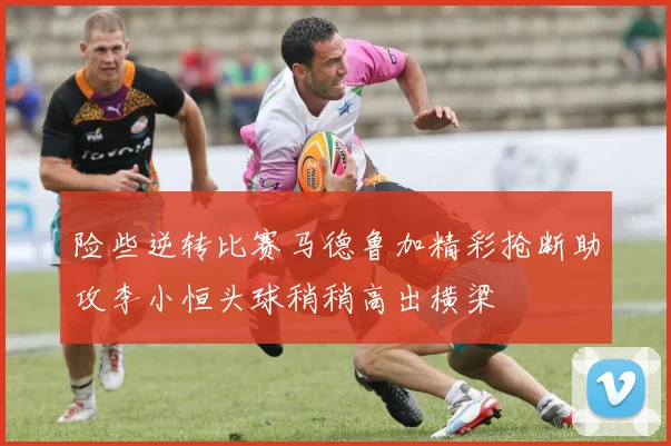 险些逆转比赛马德鲁加精彩抢断助攻李小恒头球稍稍高出横梁
