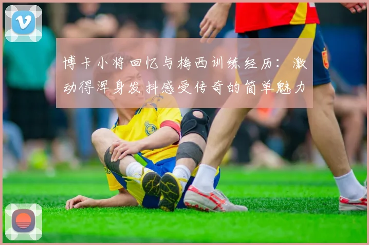 博卡小将回忆与梅西训练经历：激动得浑身发抖感受传奇的简单魅力
