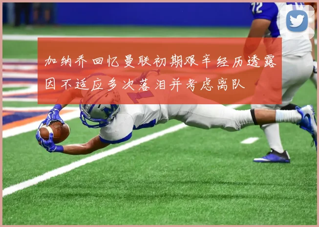 加纳乔回忆曼联初期艰辛经历透露因不适应多次落泪并考虑离队