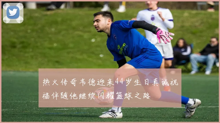 热火传奇韦德迎来44岁生日真诚祝福伴随他继续闪耀篮球之路