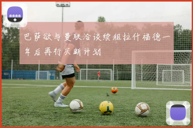巴萨欲与曼联洽谈续租拉什福德一年后再行买断计划