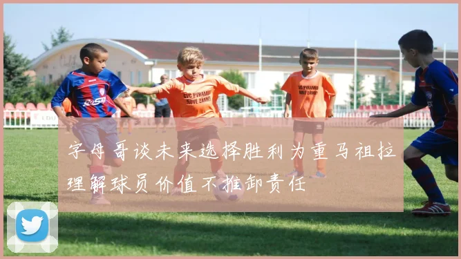 字母哥谈未来选择胜利为重马祖拉理解球员价值不推卸责任