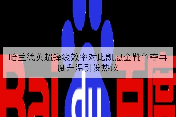 哈兰德英超锋线效率对比凯恩金靴争夺再度升温引发热议